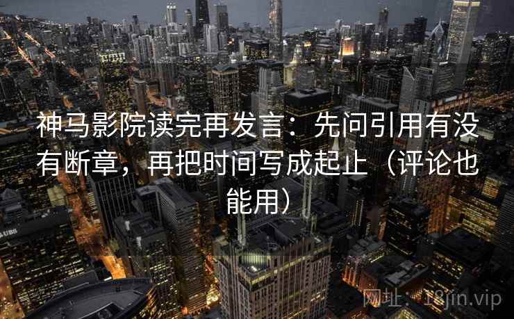 神马影院读完再发言：先问引用有没有断章，再把时间写成起止（评论也能用）