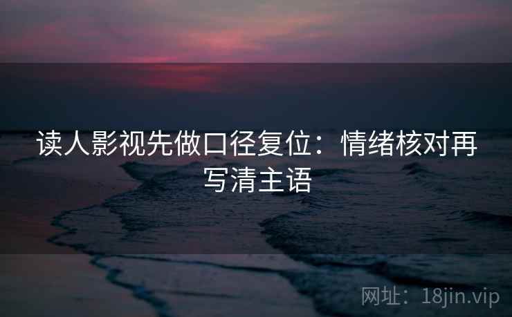 读人影视先做口径复位：情绪核对再写清主语