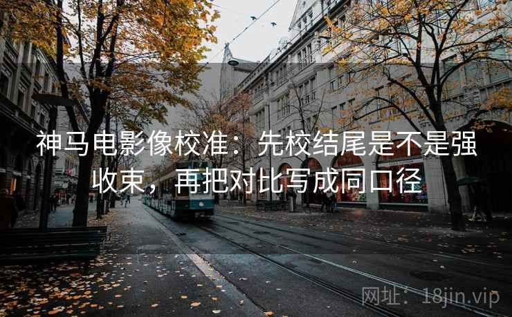 神马电影像校准：先校结尾是不是强收束，再把对比写成同口径