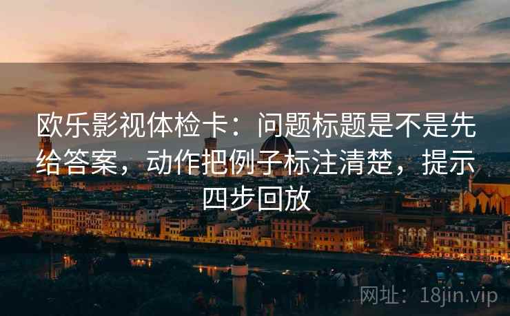 欧乐影视体检卡：问题标题是不是先给答案，动作把例子标注清楚，提示四步回放