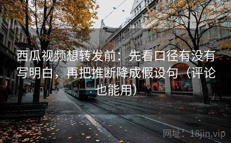 西瓜视频想转发前：先看口径有没有写明白，再把推断降成假设句（评论也能用）