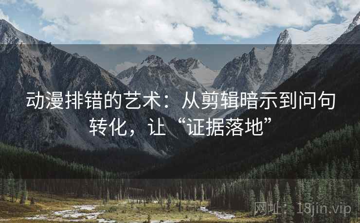 动漫排错的艺术：从剪辑暗示到问句转化，让“证据落地”