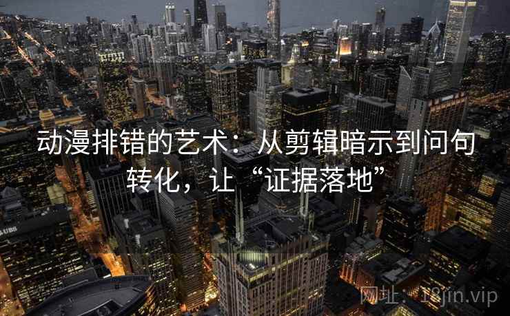 动漫排错的艺术：从剪辑暗示到问句转化，让“证据落地”