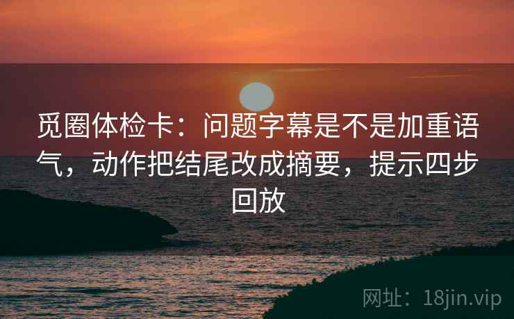觅圈体检卡：问题字幕是不是加重语气，动作把结尾改成摘要，提示四步回放
