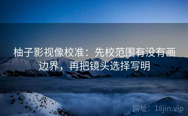 柚子影视像校准：先校范围有没有画边界，再把镜头选择写明