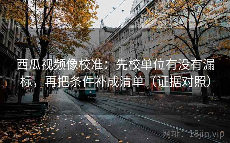 西瓜视频像校准：先校单位有没有漏标，再把条件补成清单（证据对照）