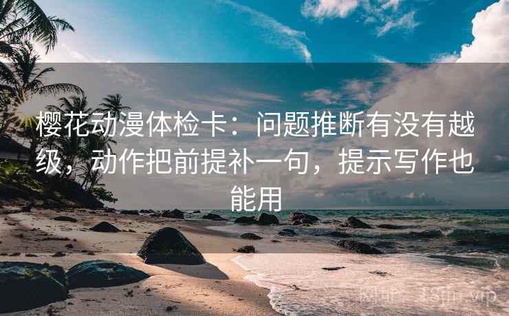 樱花动漫体检卡：问题推断有没有越级，动作把前提补一句，提示写作也能用