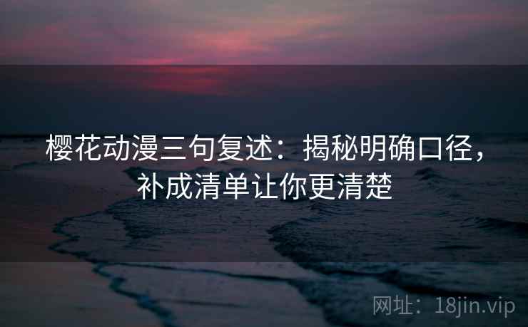 樱花动漫三句复述：揭秘明确口径，补成清单让你更清楚