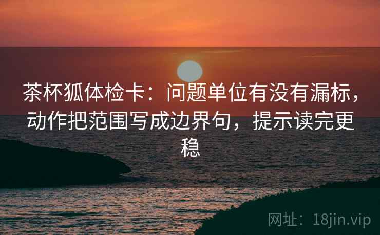 茶杯狐体检卡：问题单位有没有漏标，动作把范围写成边界句，提示读完更稳