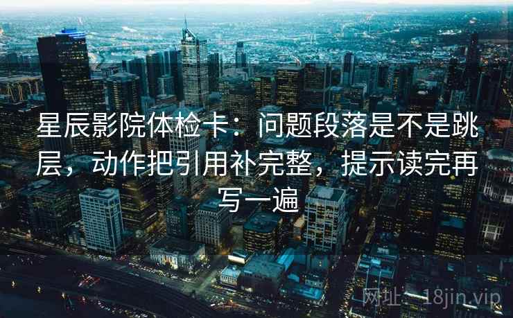 星辰影院体检卡：问题段落是不是跳层，动作把引用补完整，提示读完再写一遍