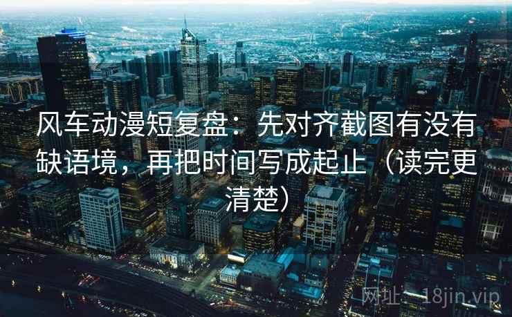 风车动漫短复盘：先对齐截图有没有缺语境，再把时间写成起止（读完更清楚）