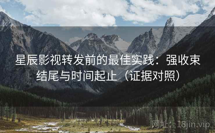 星辰影视转发前的最佳实践：强收束结尾与时间起止（证据对照）