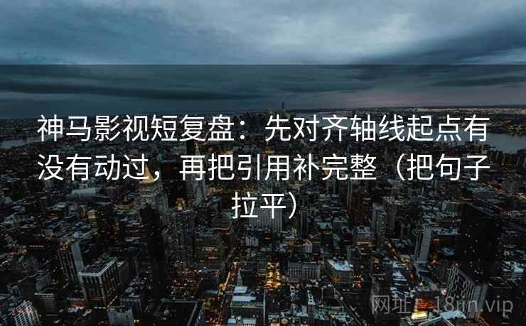 神马影视短复盘：先对齐轴线起点有没有动过，再把引用补完整（把句子拉平）