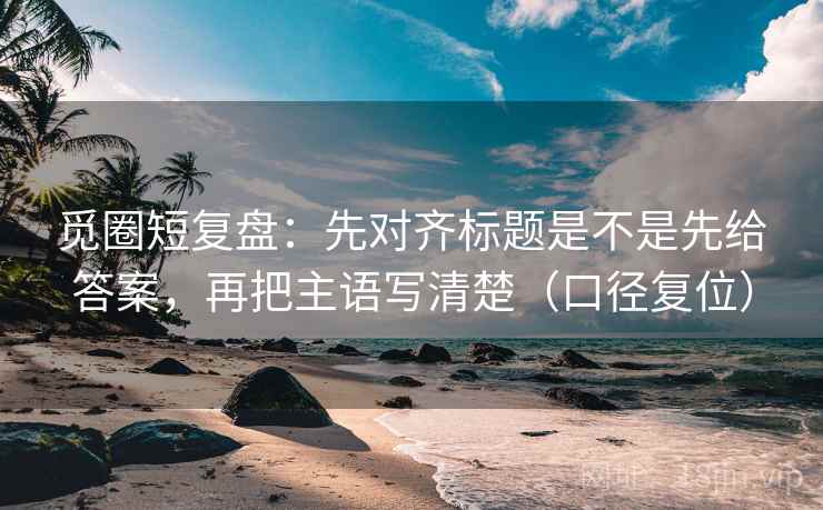 觅圈短复盘：先对齐标题是不是先给答案，再把主语写清楚（口径复位）