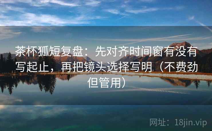 茶杯狐短复盘:先对齐时间窗有没有写起止,再把镜头选择写明(不费劲但管用) 茶杯狐短复盘:先对齐时间窗有没有写起止,再把镜头选择写明(不费劲但管用)