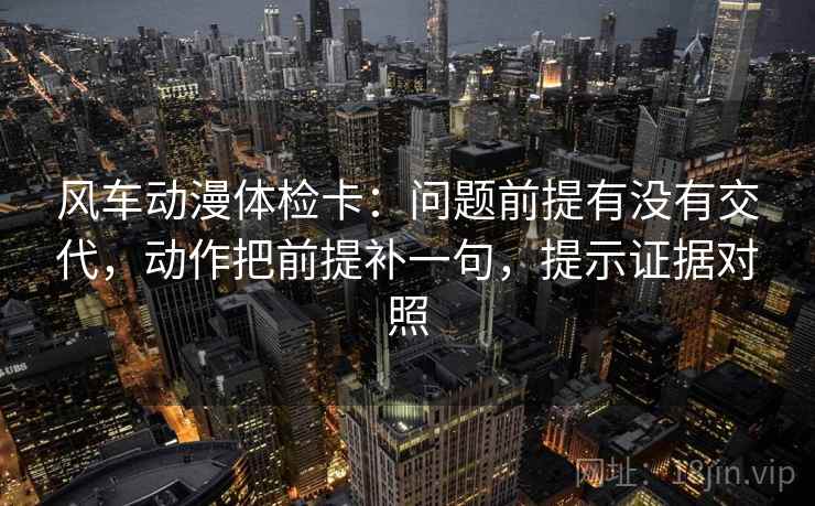 风车动漫体检卡：问题前提有没有交代，动作把前提补一句，提示证据对照