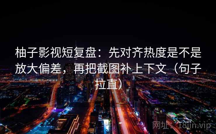 柚子影视短复盘:先对齐热度是不是放大偏差,再把截图补上下文(句子拉直) 柚子影视短复盘:先对齐热度是不是放大偏差,再把截图补上下文(句子拉直)