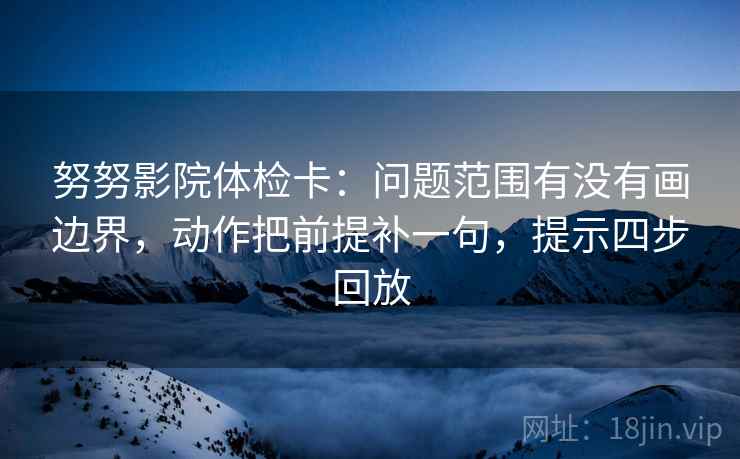 努努影院体检卡:问题范围有没有画边界,动作把前提补一句,提示四步回放 努努影院体检卡:问题范围有没有画边界,动作把前提补一句,提示四步回放