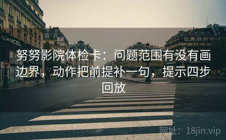 努努影院体检卡:问题范围有没有画边界,动作把前提补一句,提示四步回放 努努影院体检卡:问题范围有没有画边界,动作把前提补一句,提示四步回放