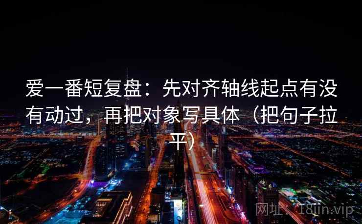 爱一番短复盘:先对齐轴线起点有没有动过,再把对象写具体(把句子拉平) 爱一番短复盘:先对齐轴线起点有没有动过,再把对象写具体(把句子拉平)