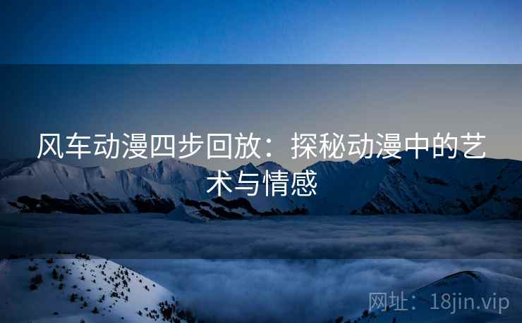 风车动漫四步回放:探秘动漫中的艺术与情感 风车动漫四步回放:探秘动漫中的艺术与情感