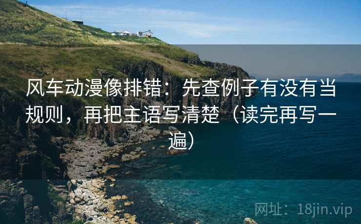 风车动漫像排错:先查例子有没有当规则,再把主语写清楚(读完再写一遍) 风车动漫像排错:先查例子有没有当规则,再把主语写清楚(读完再写一遍)
