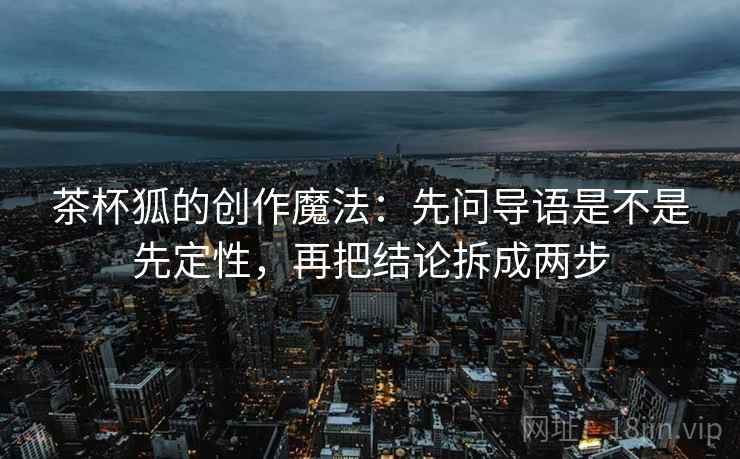 茶杯狐的创作魔法:先问导语是不是先定性,再把结论拆成两步 茶杯狐的创作魔法:先问导语是不是先定性,再把结论拆成两步