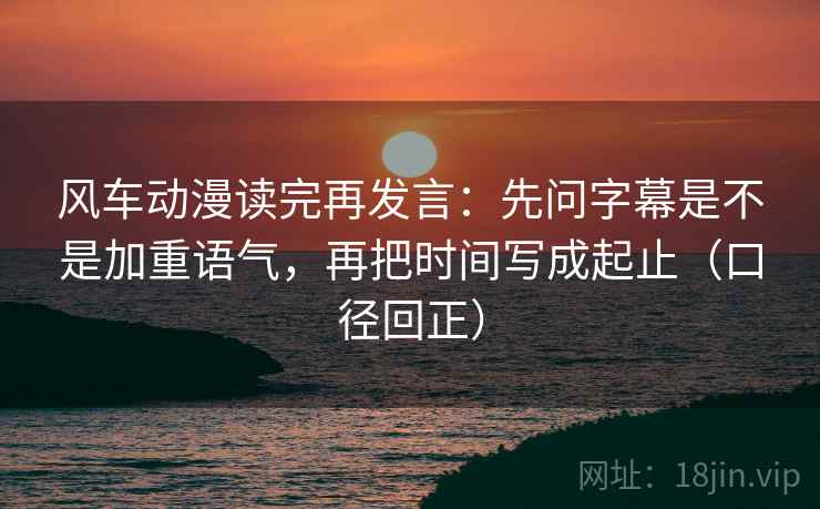 风车动漫读完再发言:先问字幕是不是加重语气,再把时间写成起止(口径回正) 风车动漫读完再发言:先问字幕是不是加重语气,再把时间写成起止(口径回正)