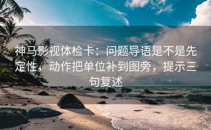 神马影视体检卡：问题导语是不是先定性，动作把单位补到图旁，提示三句复述