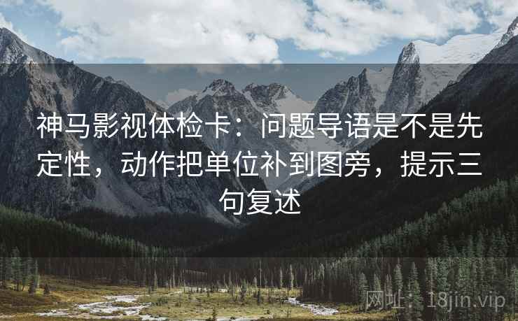 神马影视体检卡：问题导语是不是先定性，动作把单位补到图旁，提示三句复述
