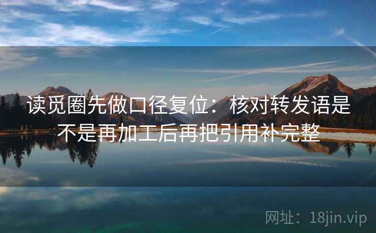 读觅圈先做口径复位:核对转发语是不是再加工后再把引用补完整 读觅圈先做口径复位:核对转发语是不是再加工后再把引用补完整