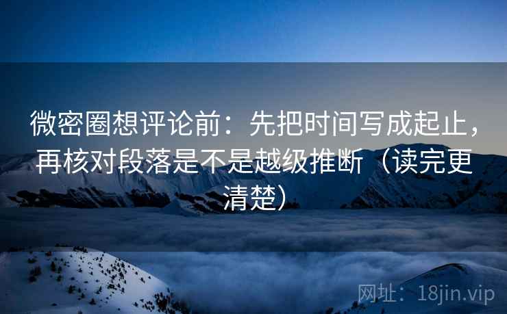 微密圈想评论前：先把时间写成起止，再核对段落是不是越级推断（读完更清楚）