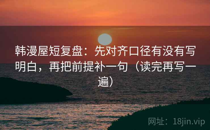 韩漫屋短复盘：先对齐口径有没有写明白，再把前提补一句（读完再写一遍）