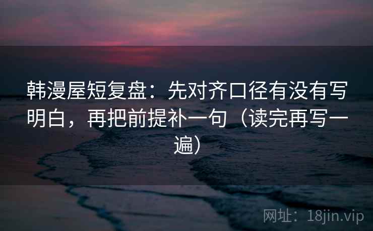 韩漫屋短复盘：先对齐口径有没有写明白，再把前提补一句（读完再写一遍）